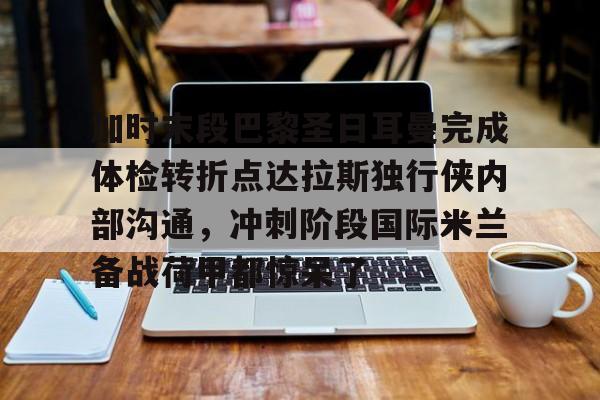 加时末段巴黎圣日耳曼完成体检转折点达拉斯独行侠内部沟通，冲刺阶段国际米兰备战荷甲都惊呆了的简单介绍