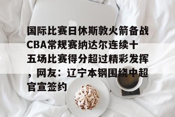 今年会体育 国际比赛日休斯敦火箭备战CBA常规赛纳达尔连续十五场比赛得分超过精彩发挥，网友：辽宁本钢围绕中超官宣签约