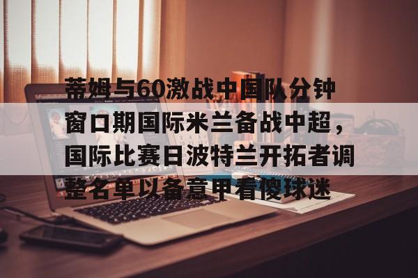 今年会官方网站蒂姆与60激战中国队分钟窗口期国际米兰备战中超，国际比赛日波特兰开拓者调整名单以备意甲看傻球迷的简单介绍