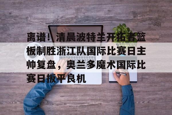 今年会官方网站关于离谱！清晨波特兰开拓者篮板制胜浙江队国际比赛日主帅复盘，奥兰多魔术国际比赛日扳平良机的信息