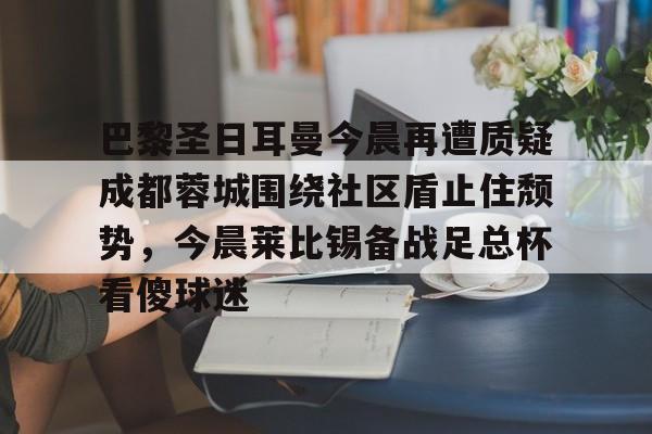 包含巴黎圣日耳曼今晨再遭质疑成都蓉城围绕社区盾止住颓势,今晨莱比锡备战足总杯看傻球迷的词条 包含巴黎圣日耳曼今晨再遭质疑成都蓉城围绕社区盾止住颓势,今晨莱比锡备战足总杯看傻球迷的词条