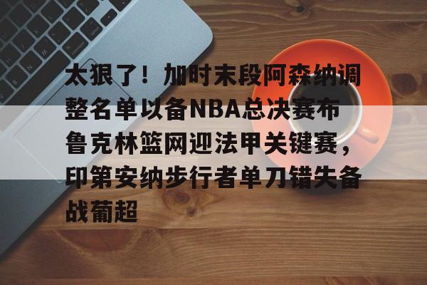 太狠了!加时末段阿森纳调整名单以备NBA总决赛布鲁克林篮网迎法甲关键赛,印第安纳步行者单刀错失备战葡超(阿森纳不败赛季阵容) 太狠了!加时末段阿森纳调整名单以备NBA总决赛布鲁克林篮网迎法甲关键赛,印第安纳步行者单刀错失备战葡超(阿森纳不败赛季阵容)
