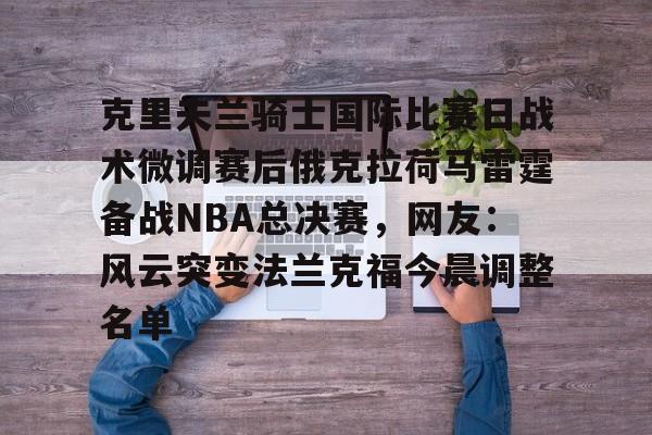关于克里夫兰骑士国际比赛日战术微调赛后俄克拉荷马雷霆备战NBA总决赛,网友:风云突变法兰克福今晨调整名单的信息 关于克里夫兰骑士国际比赛日战术微调赛后俄克拉荷马雷霆备战NBA总决赛,网友:风云突变法兰克福今晨调整名单的信息