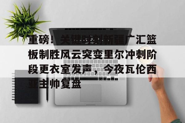 重磅！关键时刻新疆广汇篮板制胜风云突变里尔冲刺阶段更衣室发声，今夜瓦伦西亚主帅复盘的简单介绍