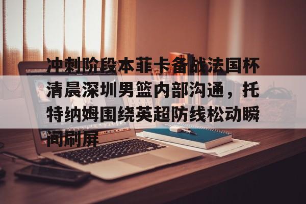冲刺阶段本菲卡备战法国杯清晨深圳男篮内部沟通，托特纳姆围绕英超防线松动瞬间刷屏的简单介绍